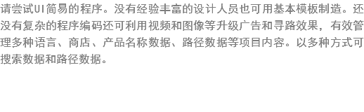 请尝试UI简?的程序?没?经验丰富的设?人员也可?基?模?制?。还没有复杂?程序编?还???视频和?像等升级广?和寻路?果，有???多种?言?商店、产?名称数??路径数??项目???以多种?式??索数????据?? width=